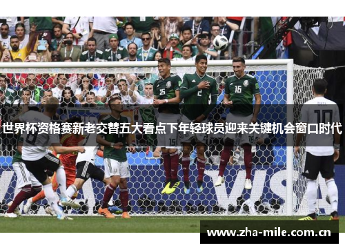 世界杯资格赛新老交替五大看点下年轻球员迎来关键机会窗口时代 世界杯资格赛新老交替五大看点下年轻球员迎来关键机会窗口时代